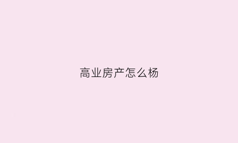 高业房产怎么杨(高业房产总部地址)