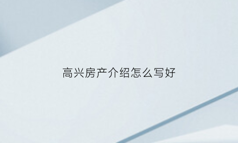 高兴房产介绍怎么写好(房子介绍怎么写可以吸引客户)