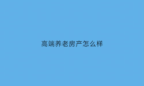 高端养老房产怎么样(高端养老项目)