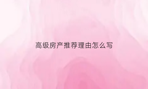高级房产推荐理由怎么写(房产高级顾问什么意思)