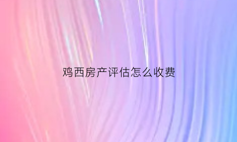 鸡西房产评估怎么收费(哈尔滨房产评估费)