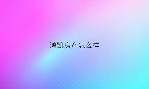 鸿凯房产怎么样(鸿凯房产怎么样值得买吗)