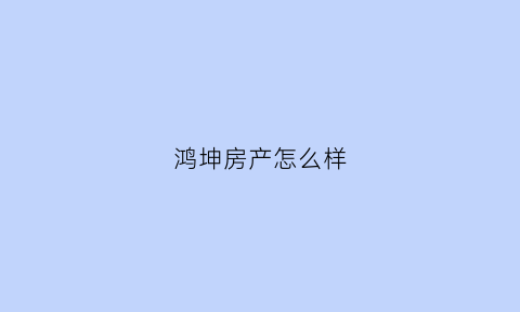 鸿坤房产怎么样(鸿坤房产怎么样可靠吗)