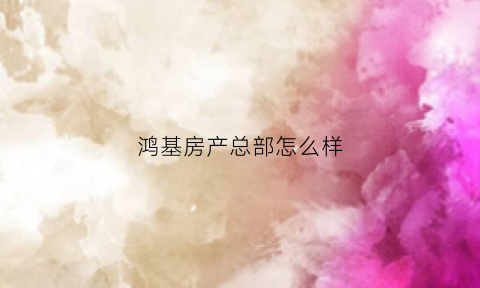 鸿基房产总部怎么样(鸿基房地产有限公司)