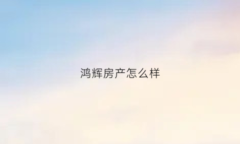 鸿辉房产怎么样(鸿辉房产怎么样知乎)