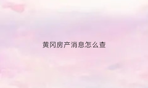黄冈房产消息怎么查(黄冈个人房产查询系统网站)
