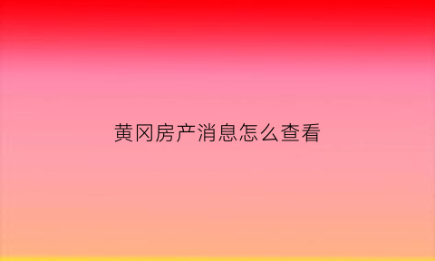 黄冈房产消息怎么查看(黄冈商品房网上查询)