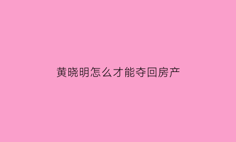 黄晓明怎么才能夺回房产(黄晓明怎么上位的)