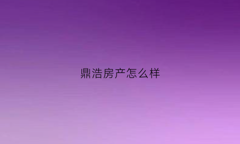 鼎浩房产怎么样(鼎浩城二期怎么样)