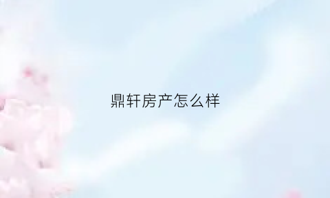 鼎轩房产怎么样(鼎轩房地产开发有限公司)