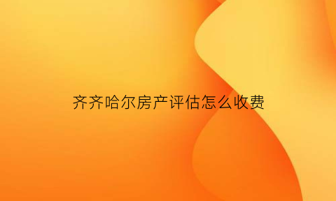 齐齐哈尔房产评估怎么收费(齐齐哈尔房屋评估价格)