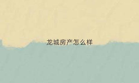 龙城房产怎么样(龙城房地产开发有限公司怎么样)