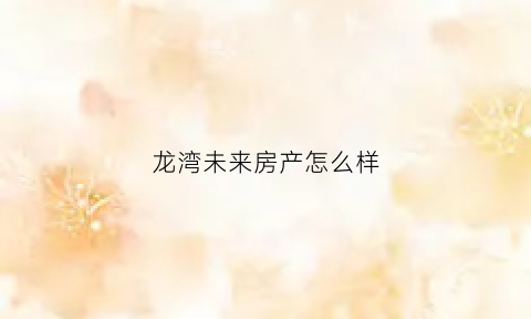 龙湾未来房产怎么样(龙湾未来房产怎么样知乎)