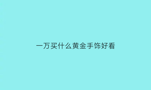 一万买什么黄金手饰好看(一万以内能买什么金手镯)