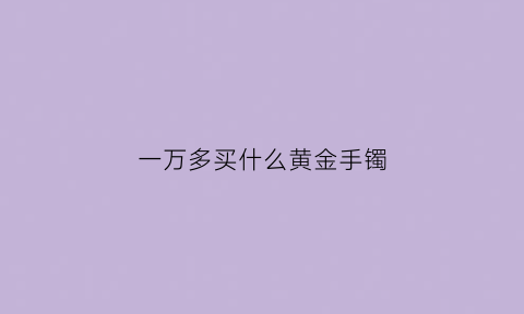 一万多买什么黄金手镯(一万以内黄金手镯)