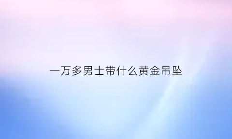 一万多男士带什么黄金吊坠(男人戴一万多的手表有面子吗)