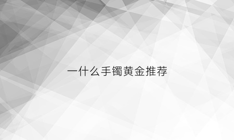 一什么手镯黄金推荐(黄金手镯什么金好)