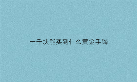 一千块能买到什么黄金手镯(一千买的是什么金的手镯)