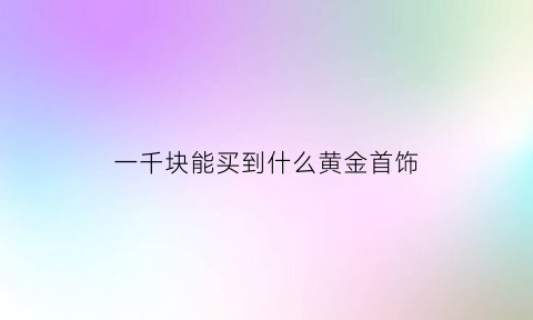 一千块能买到什么黄金首饰(一千块钱买的黄金能卖多少钱)