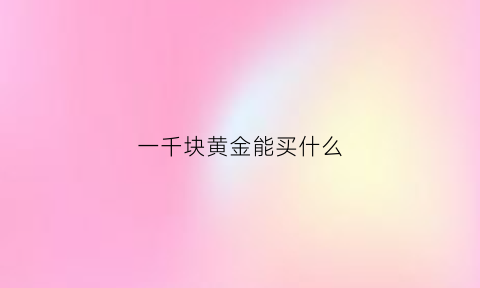 一千块黄金能买什么(一千块钱能买什么黄金)