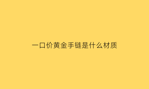 一口价黄金手链是什么材质(一口价黄金手镯是什么金)