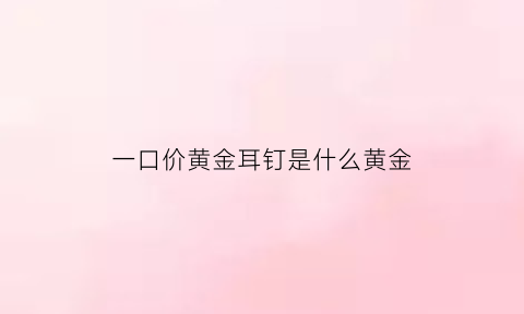 一口价黄金耳钉是什么黄金(一口价黄金首饰划算吗)