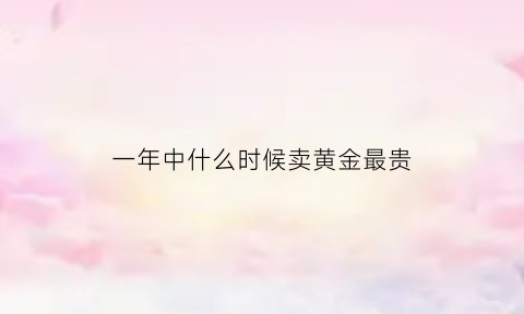 一年中什么时候卖黄金最贵(一年中什么时候购买黄金价格低)