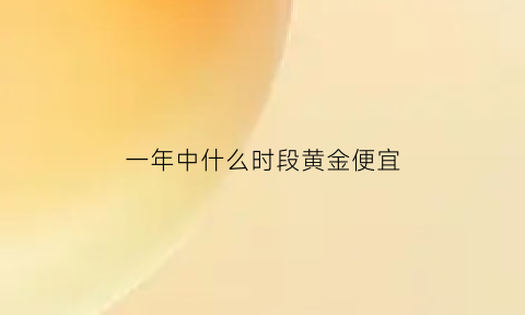 一年中什么时段黄金便宜(一年当中什么时候黄金最贵)