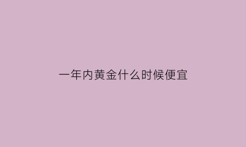 一年内黄金什么时候便宜(一年内黄金什么时候便宜点)