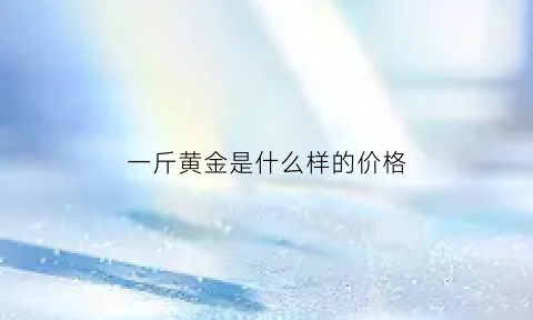 一斤黄金是什么样的价格(一斤黄金是什么样的价格啊)