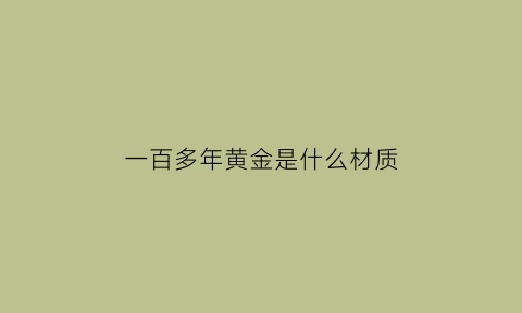 一百多年黄金是什么材质(100年的黄金值钱吗)