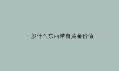 一般什么东西带有黄金价值(什么东西含黄金量最高)