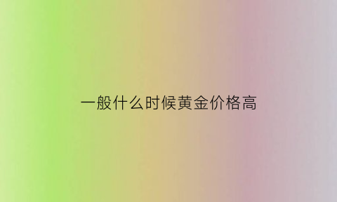 一般什么时候黄金价格高(什么时候黄金价格最便宜)