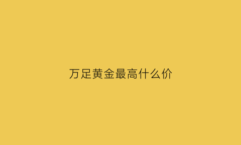 万足黄金最高什么价(万足黄金多少钱一克2021年)