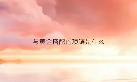 与黄金搭配的项链是什么(与黄金搭配的项链是什么牌子)