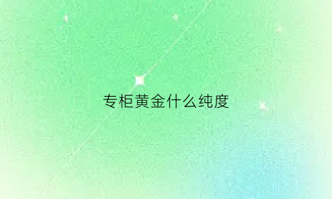 专柜黄金什么纯度(专柜黄金和专卖店有什么区别)