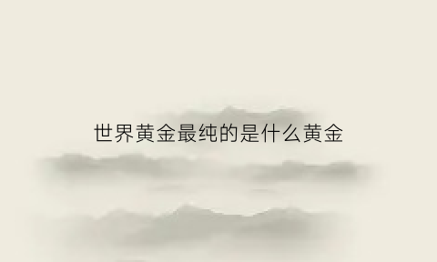 世界黄金最纯的是什么黄金(世界黄金最纯的是什么黄金品牌)