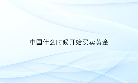 中国什么时候开始买卖黄金(中国什么时候把黄金存在美国)