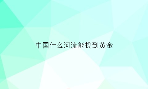 中国什么河流能找到黄金(中国哪个河里有黄金)