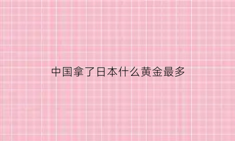 中国拿了日本什么黄金最多(日本掠夺3万吨中国黄金现在哪)