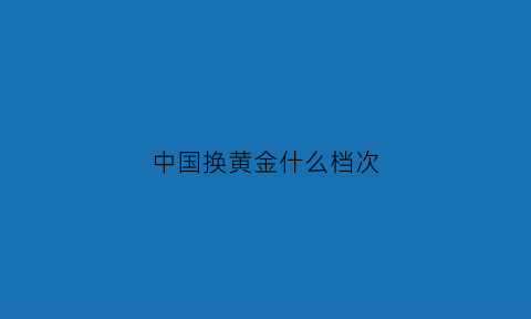 中国换黄金什么档次(中国黄金换中国黄金是不是免费的)