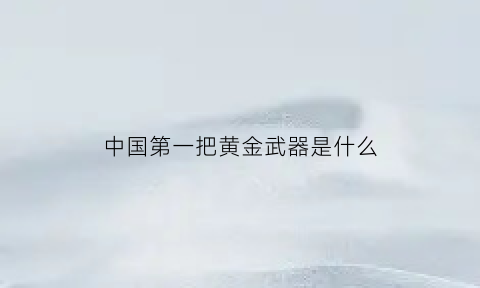 中国第一把黄金武器是什么(世界上第一把黄金枪是什么)