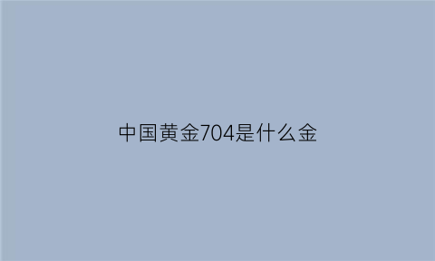 中国黄金704是什么金(中国黄金704是什么金子)