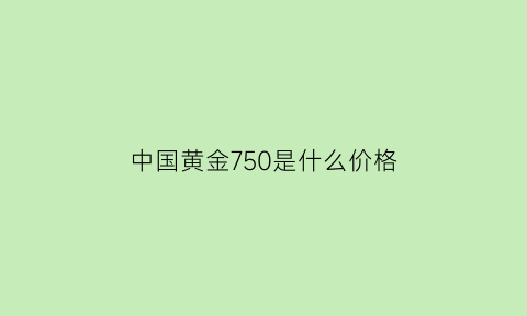 中国黄金750是什么价格(中国黄金750保值吗)