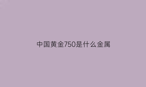 中国黄金750是什么金属(中国黄金750保值吗)