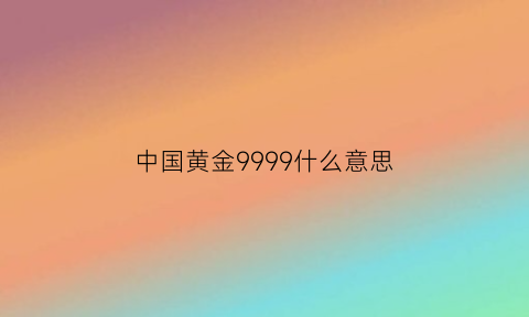 中国黄金9999什么意思(中国99999黄金是纯金吗)