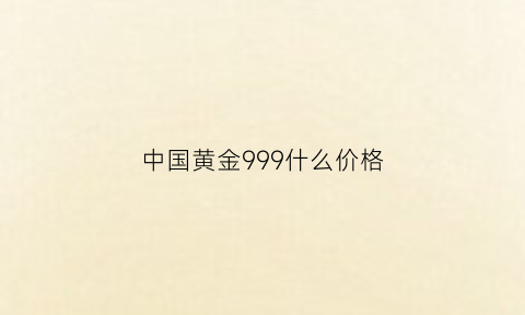 中国黄金999什么价格(中国黄金9999多少钱一克2020年)