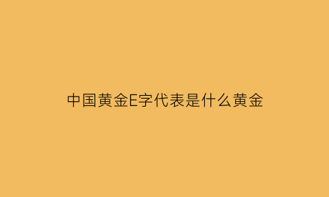 中国黄金E字代表是什么黄金(中国黄金的代表字母是什么)