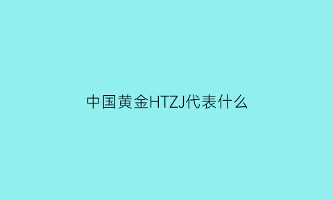 中国黄金HTZJ代表什么(中国黄金的缩写字母)