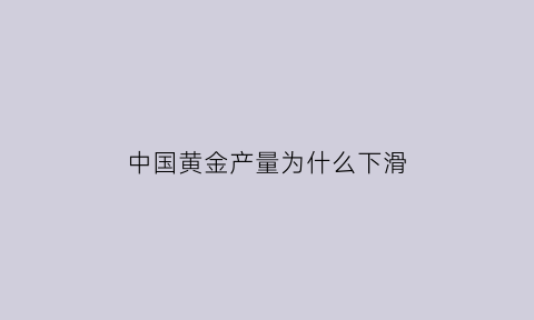 中国黄金产量为什么下滑(中国黄金产量为什么下滑这么快)